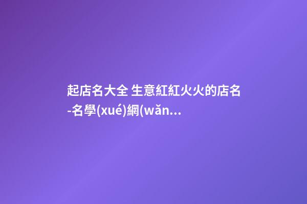 起店名大全 生意紅紅火火的店名-名學(xué)網(wǎng)-第1張-店鋪起名-玄機(jī)派